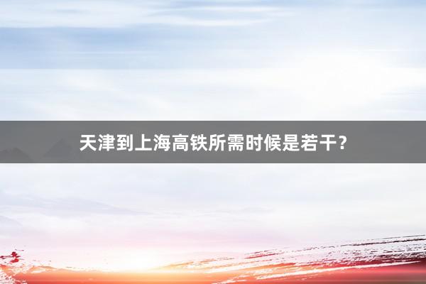 天津到上海高铁所需时候是若干？