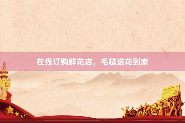 在线订购鲜花店，毛糙送花到家